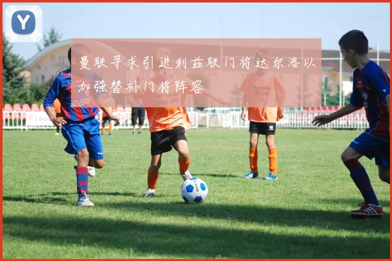 曼联寻求引进利兹联门将达尔洛以加强替补门将阵容