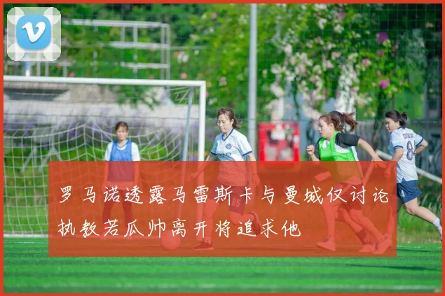 罗马诺透露马雷斯卡与曼城仅讨论执教若瓜帅离开将追求他