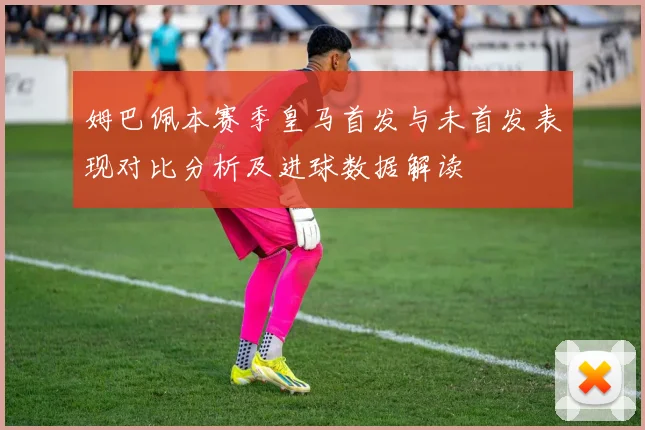 姆巴佩本赛季皇马首发与未首发表现对比分析及进球数据解读
