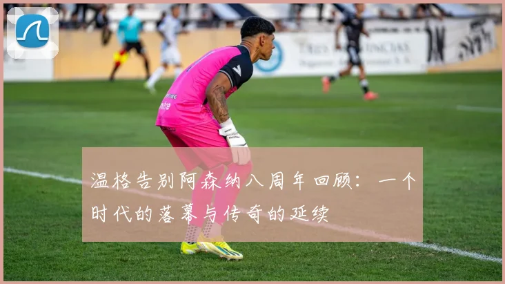 温格告别阿森纳八周年回顾：一个时代的落幕与传奇的延续