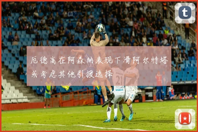 厄德高在阿森纳表现下滑阿尔特塔或考虑其他引援选择