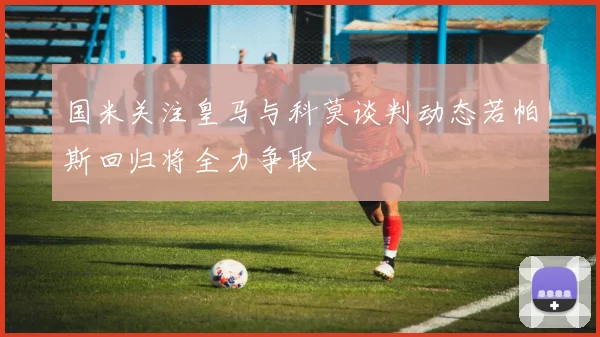 国米关注皇马与科莫谈判动态若帕斯回归将全力争取