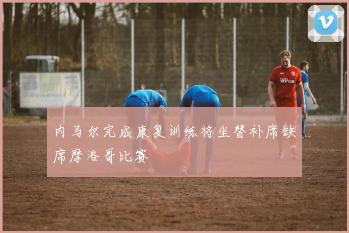 内马尔完成康复训练将坐替补席缺席摩洛哥比赛