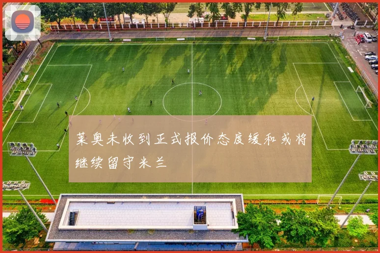 莱奥未收到正式报价态度缓和或将继续留守米兰