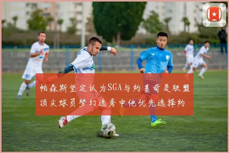 帕森斯坚定认为SGA与约基奇是联盟顶尖球员梦幻选秀中他优先选择约基奇