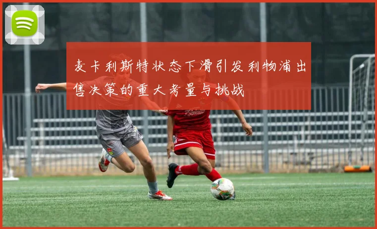 麦卡利斯特状态下滑引发利物浦出售决策的重大考量与挑战