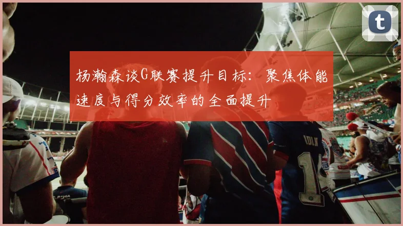 杨瀚森谈G联赛提升目标：聚焦体能速度与得分效率的全面提升