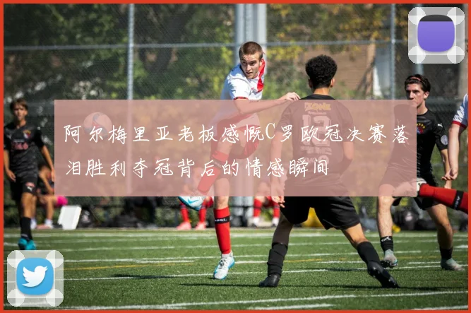 阿尔梅里亚老板感慨C罗欧冠决赛落泪胜利夺冠背后的情感瞬间