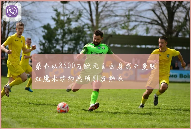 桑乔以8500万欧元自由身离开曼联红魔未续约选项引发热议