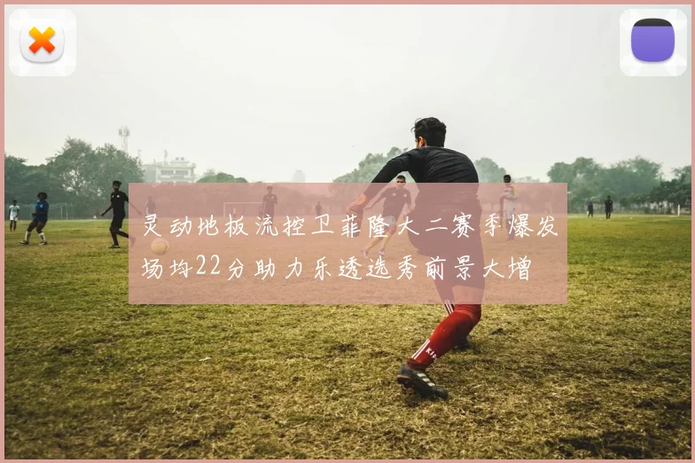 灵动地板流控卫菲隆大二赛季爆发场均22分助力乐透选秀前景大增