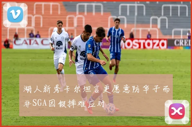 湖人新秀卡尔坦言更愿意防华子而非SGA因假摔难应对