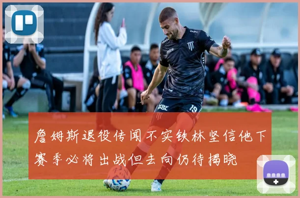 詹姆斯退役传闻不实铁林坚信他下赛季必将出战但去向仍待揭晓