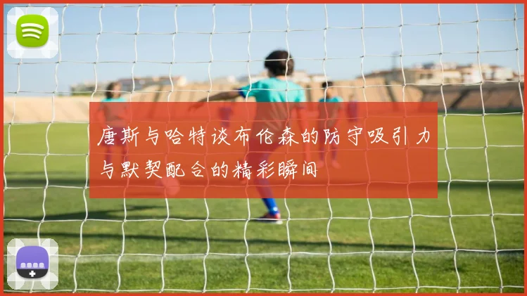 唐斯与哈特谈布伦森的防守吸引力与默契配合的精彩瞬间