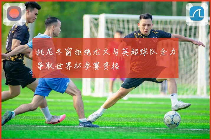 托尼冬窗拒绝尤文与英超球队全力争取世界杯参赛资格